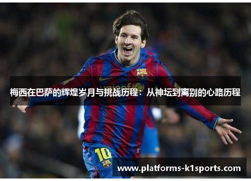 梅西在巴萨的辉煌岁月与挑战历程：从神坛到离别的心路历程