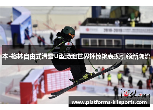 本·格林自由式滑雪U型场地世界杯惊艳表现引领新潮流