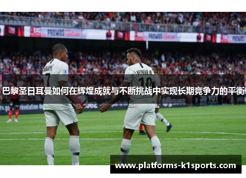 巴黎圣日耳曼如何在辉煌成就与不断挑战中实现长期竞争力的平衡