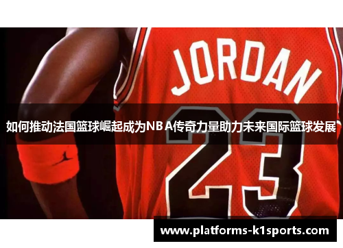 如何推动法国篮球崛起成为NBA传奇力量助力未来国际篮球发展