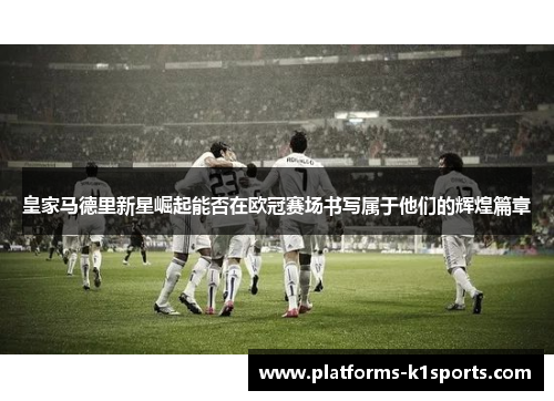 皇家马德里新星崛起能否在欧冠赛场书写属于他们的辉煌篇章