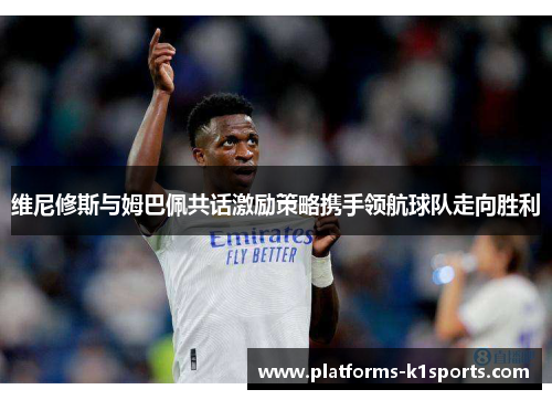 维尼修斯与姆巴佩共话激励策略携手领航球队走向胜利