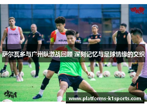萨尔瓦多与广州队激战回顾 深刻记忆与足球情缘的交织