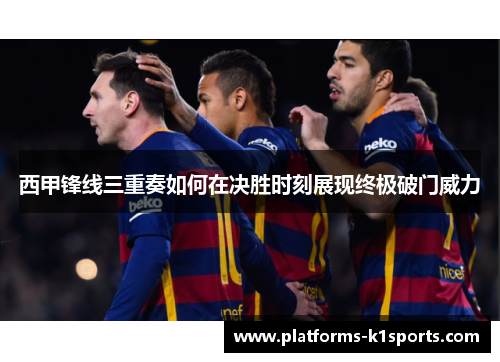 西甲锋线三重奏如何在决胜时刻展现终极破门威力