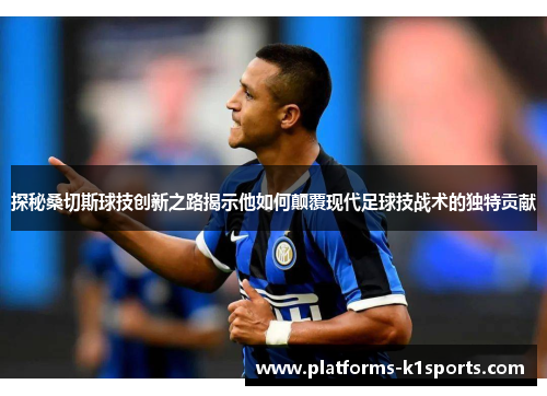 探秘桑切斯球技创新之路揭示他如何颠覆现代足球技战术的独特贡献
