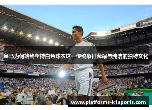 皇马为何始终坚持白色球衣这一传统象征荣耀与纯洁的独特文化