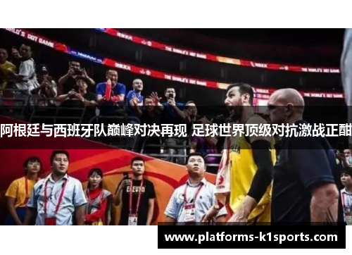 阿根廷与西班牙队巅峰对决再现 足球世界顶级对抗激战正酣